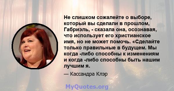 Не слишком сожалейте о выборе, который вы сделали в прошлом, Габриэль, - сказала она, осознавая, что использует его христианское имя, но не может помочь. «Сделайте только правильные в будущем. Мы когда -либо способны к