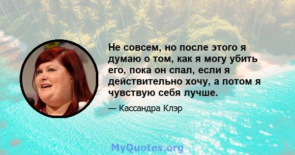 Не совсем, но после этого я думаю о том, как я могу убить его, пока он спал, если я действительно хочу, а потом я чувствую себя лучше.