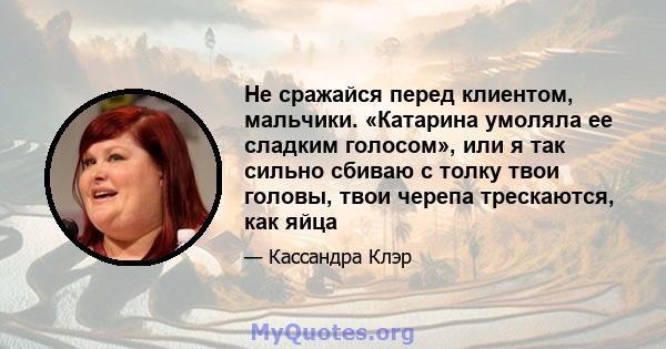 Не сражайся перед клиентом, мальчики. «Катарина умоляла ее сладким голосом», или я так сильно сбиваю с толку твои головы, твои черепа трескаются, как яйца