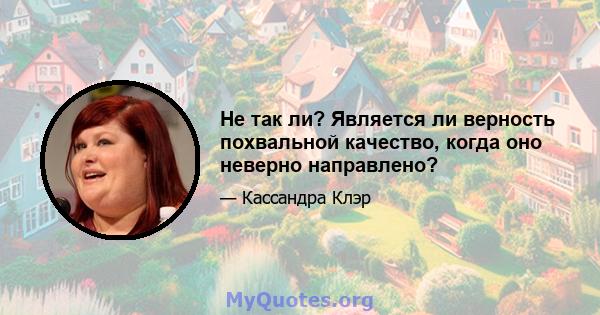 Не так ли? Является ли верность похвальной качество, когда оно неверно направлено?