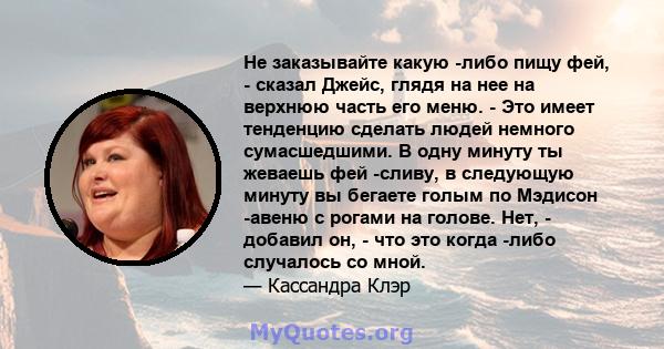 Не заказывайте какую -либо пищу фей, - сказал Джейс, глядя на нее на верхнюю часть его меню. - Это имеет тенденцию сделать людей немного сумасшедшими. В одну минуту ты жеваешь фей -сливу, в следующую минуту вы бегаете