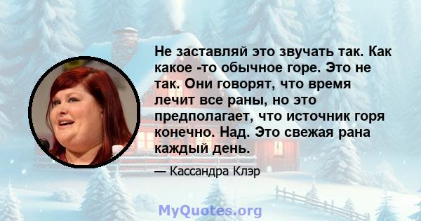 Не заставляй это звучать так. Как какое -то обычное горе. Это не так. Они говорят, что время лечит все раны, но это предполагает, что источник горя конечно. Над. Это свежая рана каждый день.