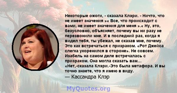 Некоторые ожоги, - сказала Клэри. - Ничто, что не имеет значения »« Все, что происходит с вами, не имеет значения для меня ».« Ну, это, безусловно, объясняет, почему вы ни разу не перезвонили мне. И в последний раз,