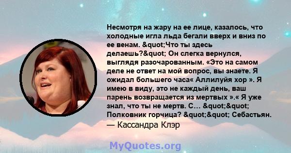 Несмотря на жару на ее лице, казалось, что холодные игла льда бегали вверх и вниз по ее венам. "Что ты здесь делаешь?" Он слегка вернулся, выглядя разочарованным. «Это на самом деле не ответ на мой вопрос, вы