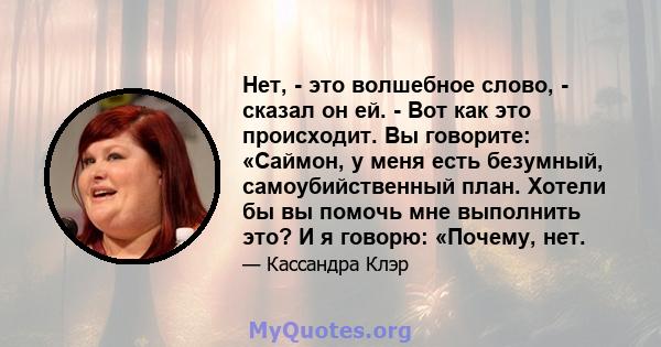 Нет, - это волшебное слово, - сказал он ей. - Вот как это происходит. Вы говорите: «Саймон, у меня есть безумный, самоубийственный план. Хотели бы вы помочь мне выполнить это? И я говорю: «Почему, нет.