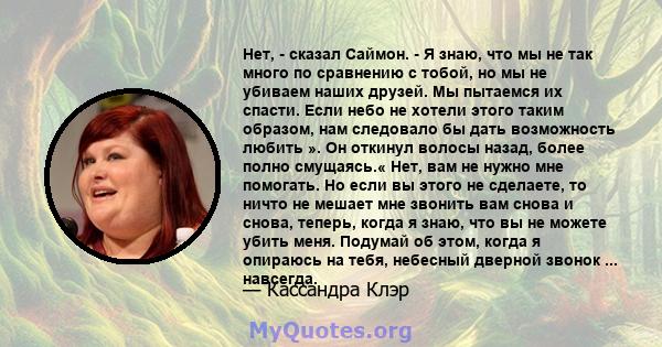 Нет, - сказал Саймон. - Я знаю, что мы не так много по сравнению с тобой, но мы не убиваем наших друзей. Мы пытаемся их спасти. Если небо не хотели этого таким образом, нам следовало бы дать возможность любить ». Он