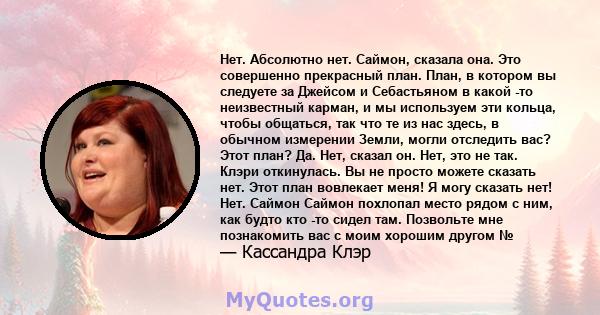 Нет. Абсолютно нет. Саймон, сказала она. Это совершенно прекрасный план. План, в котором вы следуете за Джейсом и Себастьяном в какой -то неизвестный карман, и мы используем эти кольца, чтобы общаться, так что те из нас 