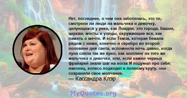 Нет, последнее, о чем она заботилась, это то, смотрели ли люди на мальчика и девочку, целующихся у реки, как Лондон, это города, башни, церкви, мосты и улицы, окружающие все, как память о мечте. И если Темза, которая