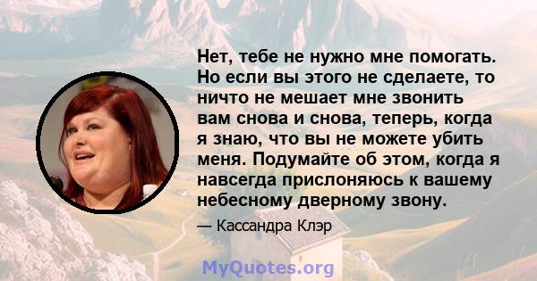 Нет, тебе не нужно мне помогать. Но если вы этого не сделаете, то ничто не мешает мне звонить вам снова и снова, теперь, когда я знаю, что вы не можете убить меня. Подумайте об этом, когда я навсегда прислоняюсь к