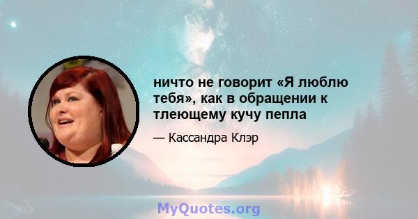 ничто не говорит «Я люблю тебя», как в обращении к тлеющему кучу пепла