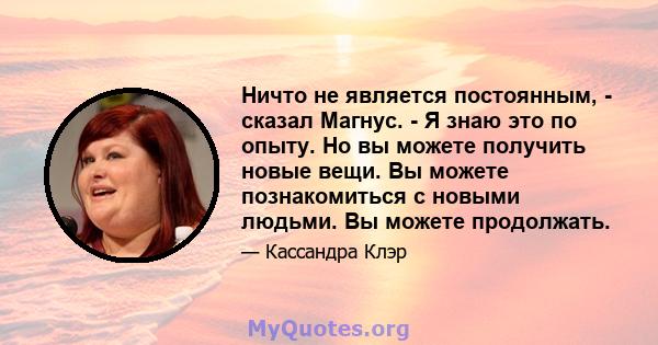 Ничто не является постоянным, - сказал Магнус. - Я знаю это по опыту. Но вы можете получить новые вещи. Вы можете познакомиться с новыми людьми. Вы можете продолжать.