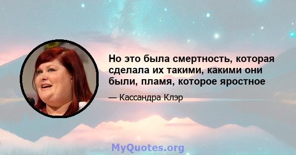 Но это была смертность, которая сделала их такими, какими они были, пламя, которое яростное