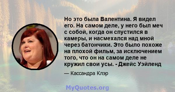 Но это была Валентина. Я видел его. На самом деле, у него был меч с собой, когда он спустился в камеры, и насмехался над мной через батончики. Это было похоже на плохой фильм, за исключением того, что он на самом деле