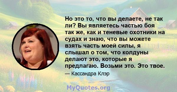 Но это то, что вы делаете, не так ли? Вы являетесь частью боя так же, как и теневые охотники на судах и знаю, что вы можете взять часть моей силы, я слышал о том, что колдуны делают это, которые я предлагаю. Возьми это. 