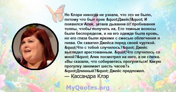 Но Клэри никогда не узнала, что это не было, потому что был крик "Джейс!" И появился Алек, затаив дыхание от пробивания толпы, чтобы получить их. Его темные волосы были беспорядком, и на его одежде была кровь, 