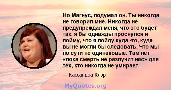 Но Магнус, подумал он. Ты никогда не говорил мне. Никогда не предупреждал меня, что это будет так, я бы однажды проснулся и пойму, что я пойду куда -то, куда вы не могли бы следовать. Что мы по сути не одинаковые. Там