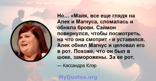 Но… «Майя, все еще глядя на Алек и Магнуса, сломалась и обняла брови. Саймон повернулся, чтобы посмотреть, на что она смотрит - и уставился. Алек обнял Магнус и целовал его в рот. Похоже, что он был в шоке, заморожены.