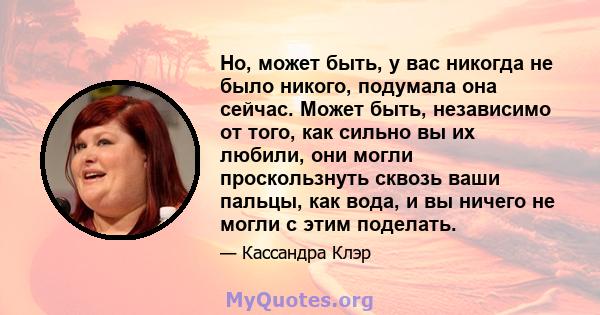 Но, может быть, у вас никогда не было никого, подумала она сейчас. Может быть, независимо от того, как сильно вы их любили, они могли проскользнуть сквозь ваши пальцы, как вода, и вы ничего не могли с этим поделать.