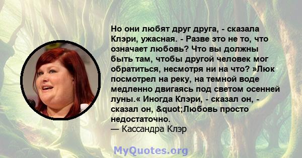 Но они любят друг друга, - сказала Клэри, ужасная. - Разве это не то, что означает любовь? Что вы должны быть там, чтобы другой человек мог обратиться, несмотря ни на что? »Люк посмотрел на реку, на темной воде медленно 