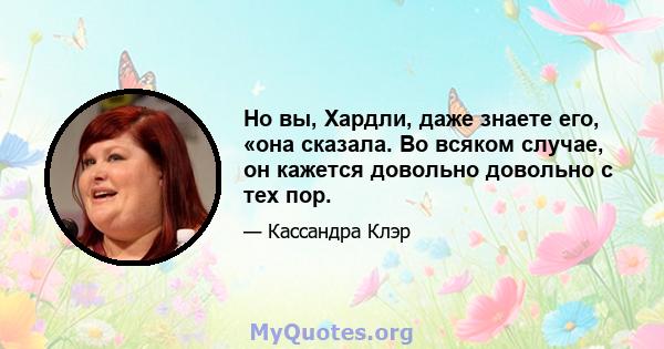 Но вы, Хардли, даже знаете его, «она сказала. Во всяком случае, он кажется довольно довольно с тех пор.