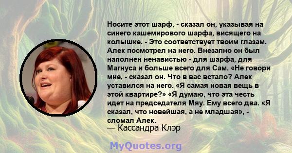 Носите этот шарф, - сказал он, указывая на синего кашемирового шарфа, висящего на колышке. - Это соответствует твоим глазам. Алек посмотрел на него. Внезапно он был наполнен ненавистью - для шарфа, для Магнуса и больше