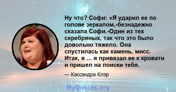 Ну что? Софи: «Я ударил ее по голове зеркалом,-безнадежно сказала Софи.-Один из тех серебряных, так что это было довольно тяжело. Она спустилась как камень, мисс. Итак, я ... я привязал ее к кровати и пришел на поиски