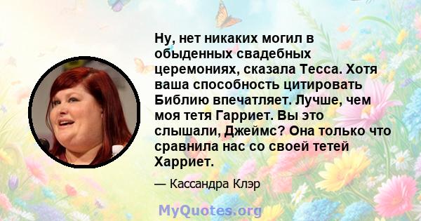 Ну, нет никаких могил в обыденных свадебных церемониях, сказала Тесса. Хотя ваша способность цитировать Библию впечатляет. Лучше, чем моя тетя Гарриет. Вы это слышали, Джеймс? Она только что сравнила нас со своей тетей