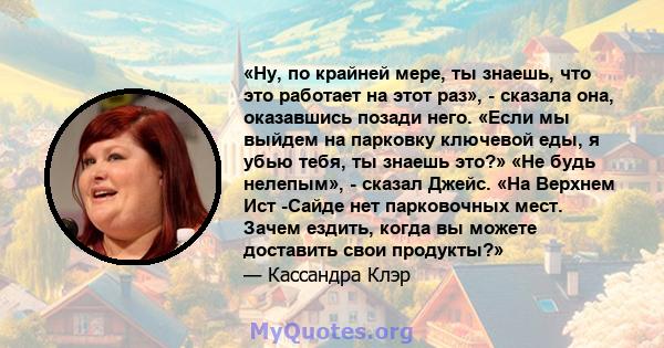 «Ну, по крайней мере, ты знаешь, что это работает на этот раз», - сказала она, оказавшись позади него. «Если мы выйдем на парковку ключевой еды, я убью тебя, ты знаешь это?» «Не будь нелепым», - сказал Джейс. «На