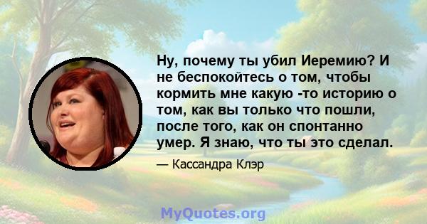 Ну, почему ты убил Иеремию? И не беспокойтесь о том, чтобы кормить мне какую -то историю о том, как вы только что пошли, после того, как он спонтанно умер. Я знаю, что ты это сделал.