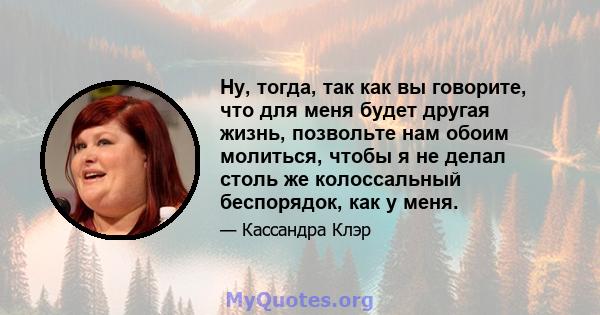 Ну, тогда, так как вы говорите, что для меня будет другая жизнь, позвольте нам обоим молиться, чтобы я не делал столь же колоссальный беспорядок, как у меня.