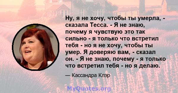 Ну, я не хочу, чтобы ты умерла, - сказала Тесса. - Я не знаю, почему я чувствую это так сильно - я только что встретил тебя - но я не хочу, чтобы ты умер. Я доверяю вам, - сказал он. - Я не знаю, почему - я только что