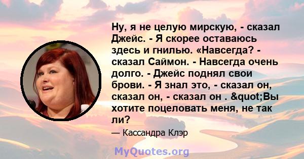 Ну, я не целую мирскую, - сказал Джейс. - Я скорее оставаюсь здесь и гнилью. «Навсегда? - сказал Саймон. - Навсегда очень долго. - Джейс поднял свои брови. - Я знал это, - сказал он, сказал он, - сказал он . "Вы