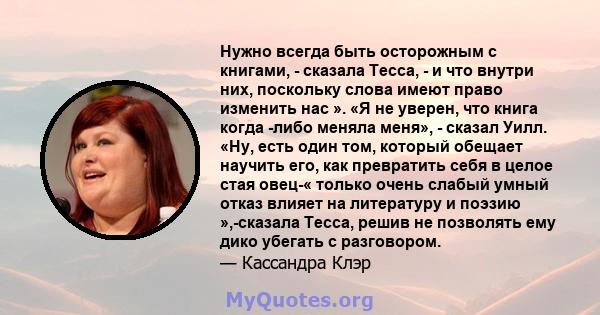 Нужно всегда быть осторожным с книгами, - сказала Тесса, - и что внутри них, поскольку слова имеют право изменить нас ». «Я не уверен, что книга когда -либо меняла меня», - сказал Уилл. «Ну, есть один том, который