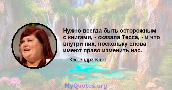 Нужно всегда быть осторожным с книгами, - сказала Тесса, - и что внутри них, поскольку слова имеют право изменить нас.