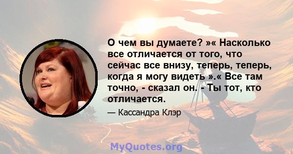 О чем вы думаете? »« Насколько все отличается от того, что сейчас все внизу, теперь, теперь, когда я могу видеть ».« Все там точно, - сказал он. - Ты тот, кто отличается.