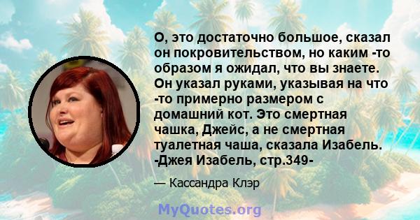 О, это достаточно большое, сказал он покровительством, но каким -то образом я ожидал, что вы знаете. Он указал руками, указывая на что -то примерно размером с домашний кот. Это смертная чашка, Джейс, а не смертная