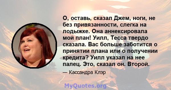 О, оставь, сказал Джем, ноги, не без привязанности, слегка на лодыжке. Она аннексировала мой план! Уилл, Тесса твердо сказала. Вас больше заботится о принятии плана или о получении кредита? Уилл указал на нее палец.