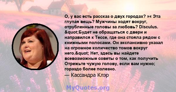 О, у вас есть рассказ о двух городах? »« Эта глупая вещь? Мужчины ходят вокруг, отрубленные головы за любовь? Disculus. "Будет не обращаться с двери и направился к Тессе, где она стояла рядом с книжными полосами.