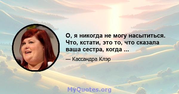 О, я никогда не могу насытиться. Что, кстати, это то, что сказала ваша сестра, когда ...