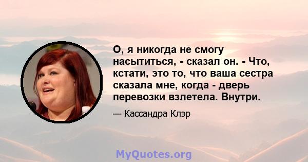 О, я никогда не смогу насытиться, - сказал он. - Что, кстати, это то, что ваша сестра сказала мне, когда - дверь перевозки взлетела. Внутри.