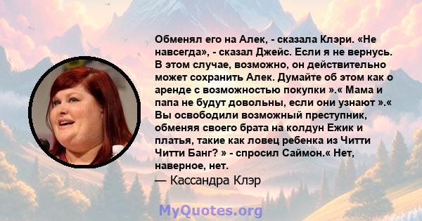 Обменял его на Алек, - сказала Клэри. «Не навсегда», - сказал Джейс. Если я не вернусь. В этом случае, возможно, он действительно может сохранить Алек. Думайте об этом как о аренде с возможностью покупки ».« Мама и папа 