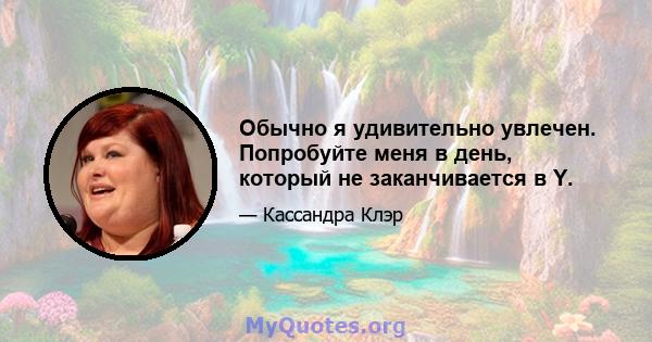Обычно я удивительно увлечен. Попробуйте меня в день, который не заканчивается в Y.