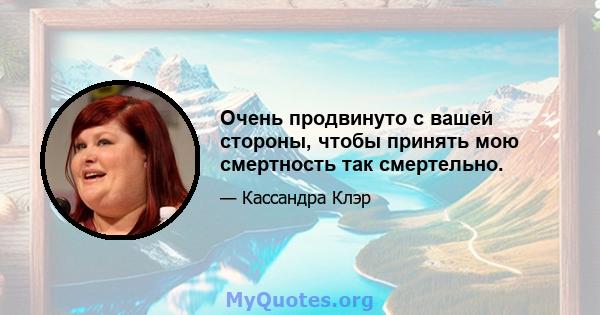 Очень продвинуто с вашей стороны, чтобы принять мою смертность так смертельно.