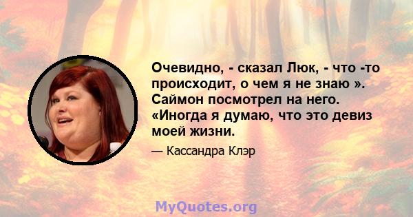 Очевидно, - сказал Люк, - что -то происходит, о чем я не знаю ». Саймон посмотрел на него. «Иногда я думаю, что это девиз моей жизни.