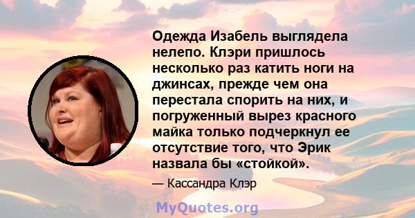 Одежда Изабель выглядела нелепо. Клэри пришлось несколько раз катить ноги на джинсах, прежде чем она перестала спорить на них, и погруженный вырез красного майка только подчеркнул ее отсутствие того, что Эрик назвала бы 