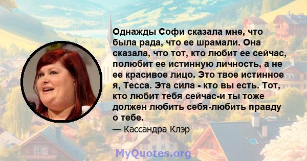 Однажды Софи сказала мне, что была рада, что ее шрамали. Она сказала, что тот, кто любит ее сейчас, полюбит ее истинную личность, а не ее красивое лицо. Это твое истинное я, Тесса. Эта сила - кто вы есть. Тот, кто любит 