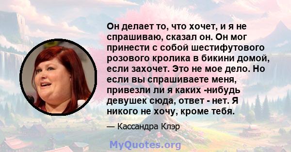 Он делает то, что хочет, и я не спрашиваю, сказал он. Он мог принести с собой шестифутового розового кролика в бикини домой, если захочет. Это не мое дело. Но если вы спрашиваете меня, привезли ли я каких -нибудь