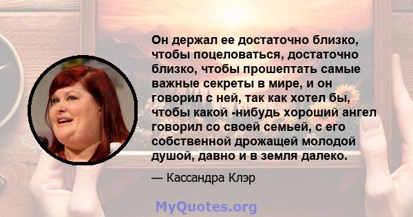 Он держал ее достаточно близко, чтобы поцеловаться, достаточно близко, чтобы прошептать самые важные секреты в мире, и он говорил с ней, так как хотел бы, чтобы какой -нибудь хороший ангел говорил со своей семьей, с его 