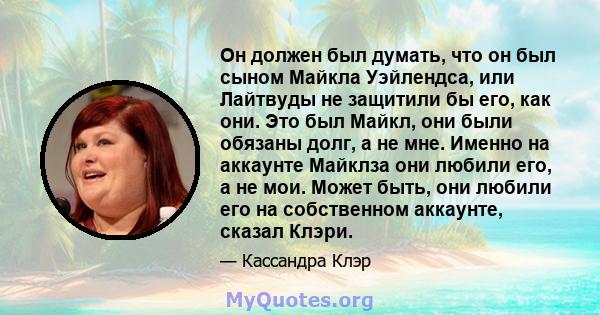 Он должен был думать, что он был сыном Майкла Уэйлендса, или Лайтвуды не защитили бы его, как они. Это был Майкл, они были обязаны долг, а не мне. Именно на аккаунте Майклза они любили его, а не мои. Может быть, они