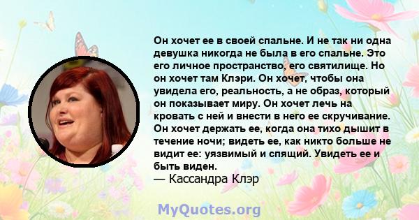 Он хочет ее в своей спальне. И не так ни одна девушка никогда не была в его спальне. Это его личное пространство, его святилище. Но он хочет там Клэри. Он хочет, чтобы она увидела его, реальность, а не образ, который он 